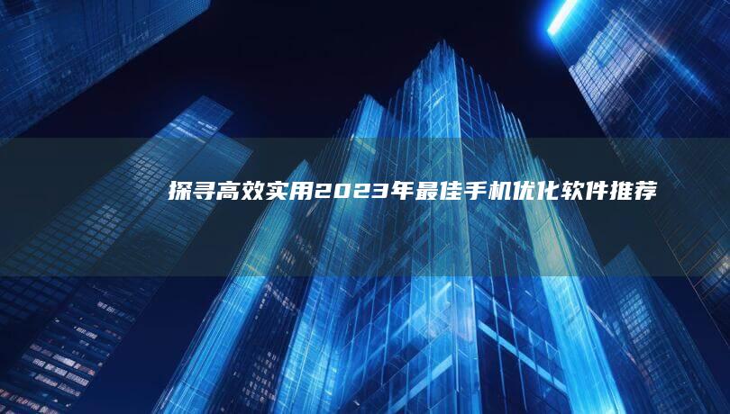 探寻高效实用：2023年最佳手机优化软件推荐